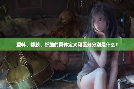 塑料、橡胶、纤维的具体定义和区分分别是什么？