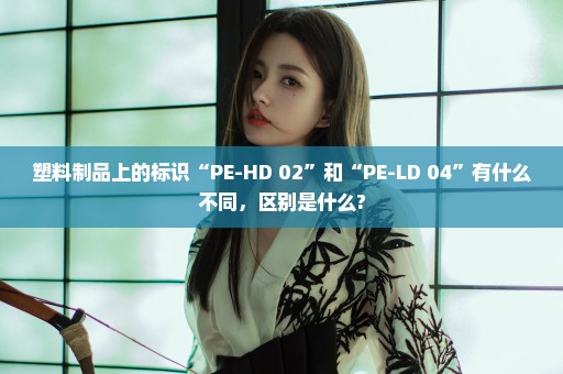 塑料制品上的标识“PE-HD 02”和“PE-LD 04”有什么不同，区别是什么?