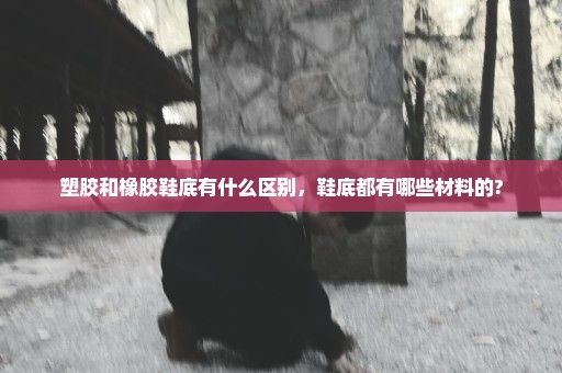 塑胶和橡胶鞋底有什么区别，鞋底都有哪些材料的?