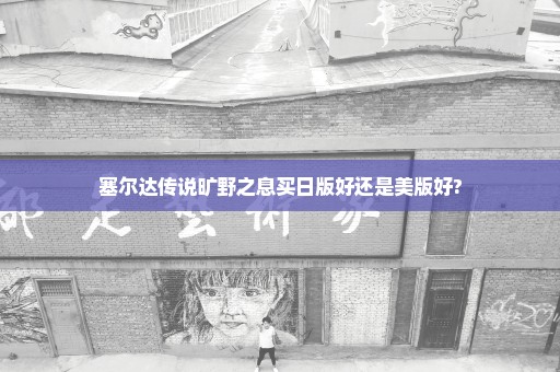 塞尔达传说旷野之息买日版好还是美版好?
