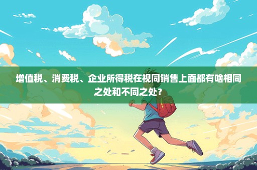 增值税、消费税、企业所得税在视同销售上面都有啥相同之处和不同之处？