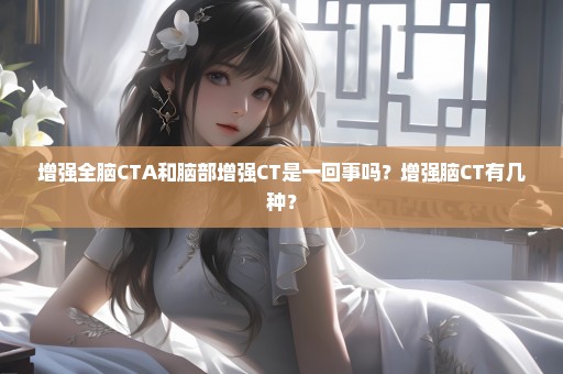增强全脑CTA和脑部增强CT是一回事吗？增强脑CT有几种？