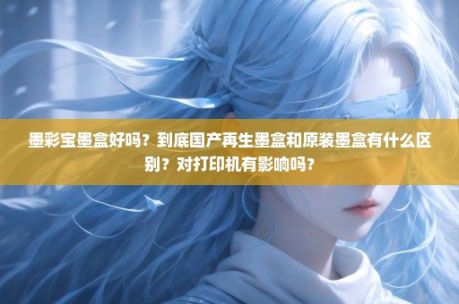 墨彩宝墨盒好吗？到底国产再生墨盒和原装墨盒有什么区别？对打印机有影响吗？