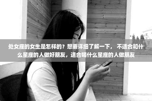 处女座的女生是怎样的？想要详细了解一下， 不适合和什么星座的人做好朋友，适合喝什么星座的人做朋友