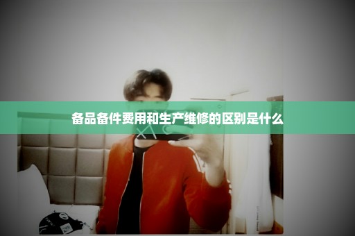 备品备件费用和生产维修的区别是什么