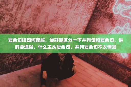 复合句该如何理解，最好能区分一下并列句和复合句，讲的要通俗，什么主从复合句，并列复合句不太懂哦