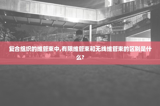 复合组织的维管束中,有限维管束和无线维管束的区别是什么?