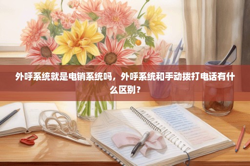 外呼系统就是电销系统吗，外呼系统和手动拨打电话有什么区别？