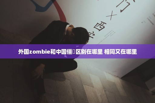 外国zombie和中国僵屍区别在哪里 相同又在哪里