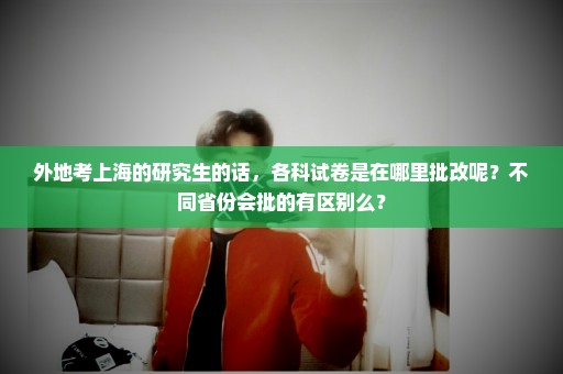 外地考上海的研究生的话，各科试卷是在哪里批改呢？不同省份会批的有区别么？