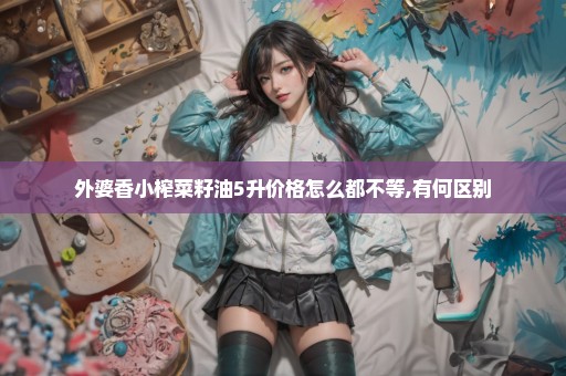 外婆香小榨菜籽油5升价格怎么都不等,有何区别