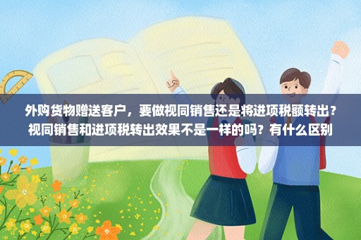 外购货物赠送客户，要做视同销售还是将进项税额转出？视同销售和进项税转出效果不是一样的吗？有什么区别