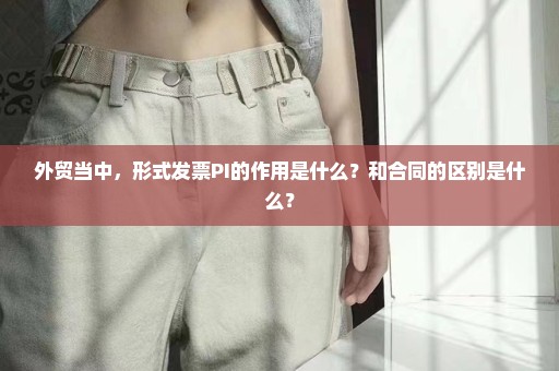 外贸当中，形式发票PI的作用是什么？和合同的区别是什么？