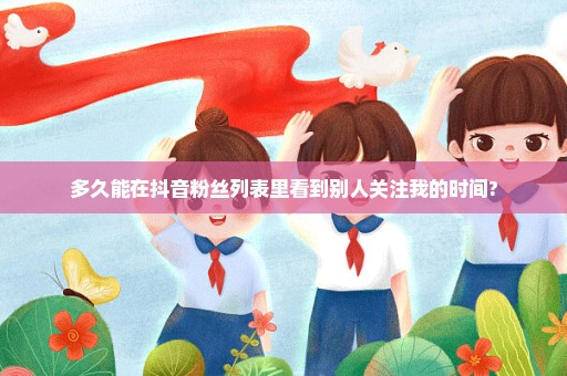 多久能在抖音粉丝列表里看到别人关注我的时间?
