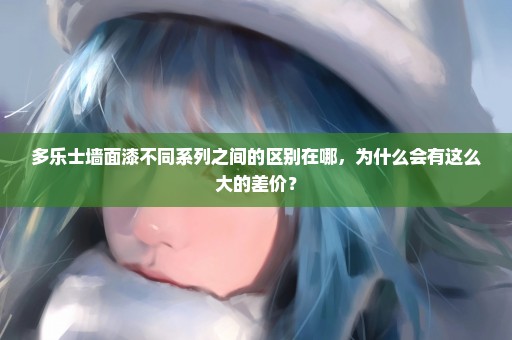 多乐士墙面漆不同系列之间的区别在哪，为什么会有这么大的差价？