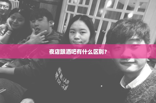 夜店跟酒吧有什么区别？