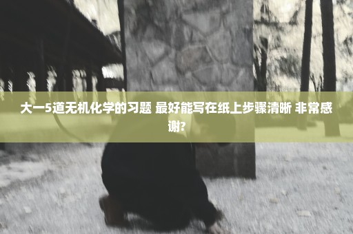 大一5道无机化学的习题 最好能写在纸上步骤清晰 非常感谢?