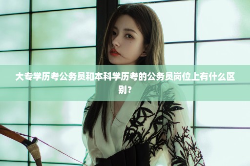 大专学历考公务员和本科学历考的公务员岗位上有什么区别？
