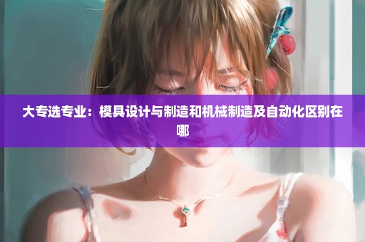 大专选专业：模具设计与制造和机械制造及自动化区别在哪