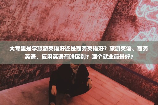 大专里是学旅游英语好还是商务英语好？旅游英语、商务英语、应用英语有啥区别？哪个就业前景好？
