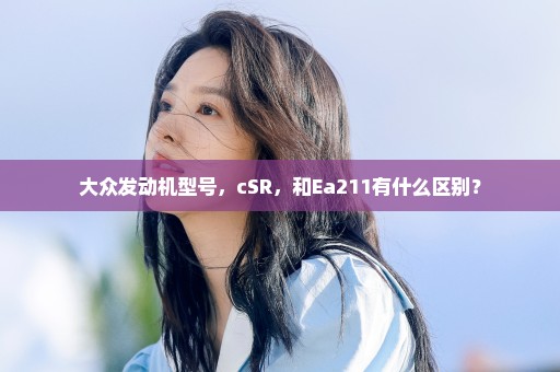 大众发动机型号，cSR，和Ea211有什么区别？