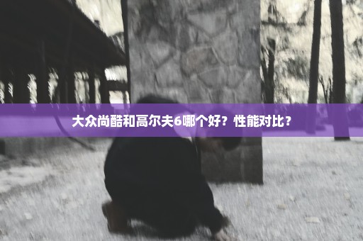 大众尚酷和高尔夫6哪个好？性能对比？