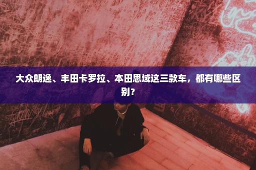 大众朗逸、丰田卡罗拉、本田思域这三款车，都有哪些区别？