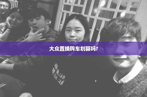 大众置换购车划算吗?