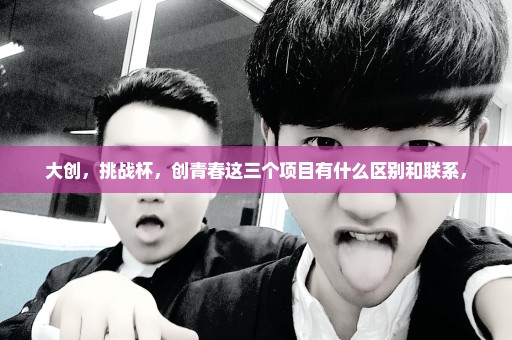 大创，挑战杯，创青春这三个项目有什么区别和联系，