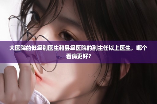 大医院的低级别医生和县级医院的副主任以上医生，哪个看病更好？