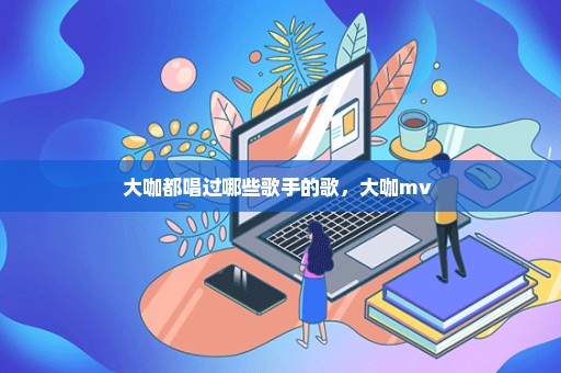 大咖都唱过哪些歌手的歌，大咖mv 