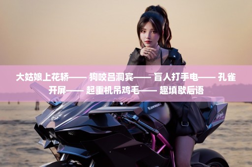 大姑娘上花轿—— 狗咬吕洞宾—— 盲人打手电—— 孔雀开屏—— 起重机吊鸡毛—— 趣填歇后语