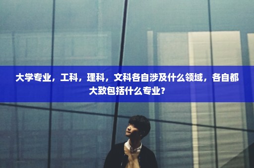 大学专业，工科，理科，文科各自涉及什么领域，各自都大致包括什么专业？