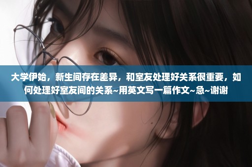 大学伊始，新生间存在差异，和室友处理好关系很重要，如何处理好室友间的关系~用英文写一篇作文~急~谢谢