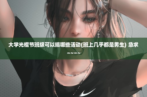 大学光棍节班级可以搞哪些活动(班上几乎都是男生) 急求~~~~
