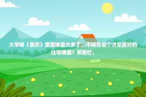 大学城（重庆）里面楼盘太多了，不晓得哪个才是最好的住宅楼盘？帮帮忙。