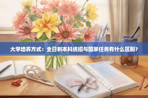 大学培养方式：全日制本科统招与国家任务有什么区别？