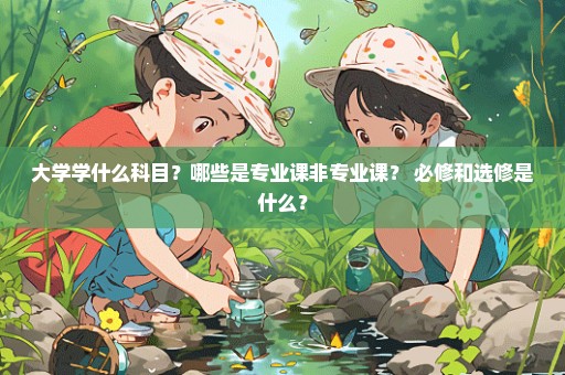 大学学什么科目？哪些是专业课非专业课？ 必修和选修是什么？