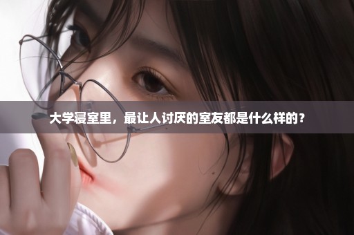 大学寝室里，最让人讨厌的室友都是什么样的？