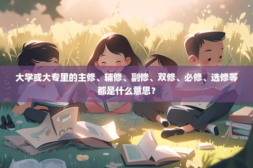 大学或大专里的主修、辅修、副修、双修、必修、选修等都是什么意思？