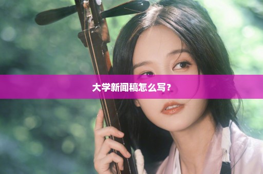 大学新闻稿怎么写？
