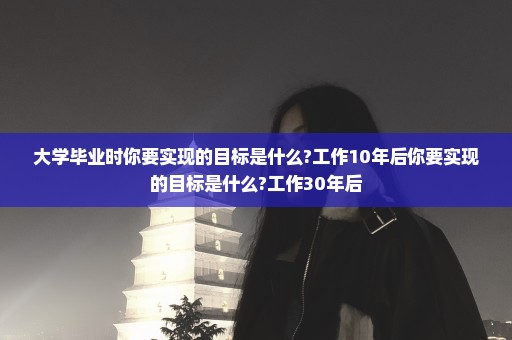 大学毕业时你要实现的目标是什么?工作10年后你要实现的目标是什么?工作30年后