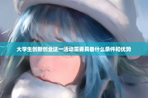 大学生创新创业这一活动需要具备什么条件和优势