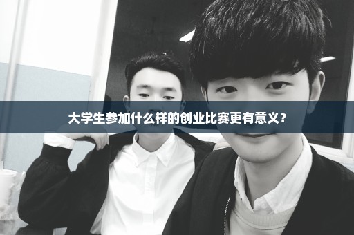大学生参加什么样的创业比赛更有意义？