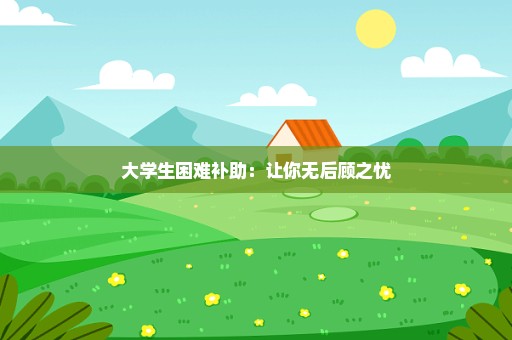 大学生困难补助：让你无后顾之忧