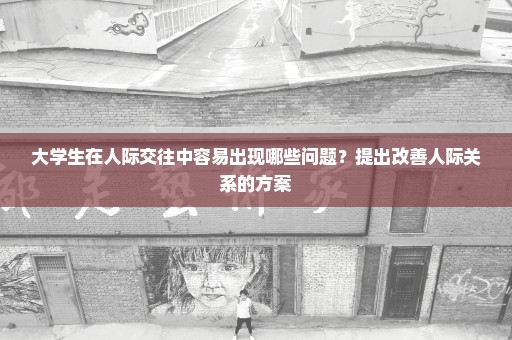 大学生在人际交往中容易出现哪些问题？提出改善人际关系的方案