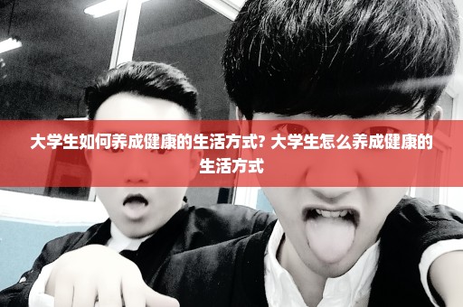 大学生如何养成健康的生活方式? 大学生怎么养成健康的生活方式