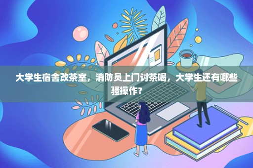 大学生宿舍改茶室，消防员上门讨茶喝，大学生还有哪些骚操作？