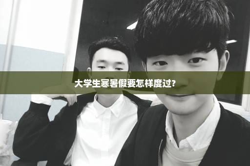 大学生寒暑假要怎样度过？
