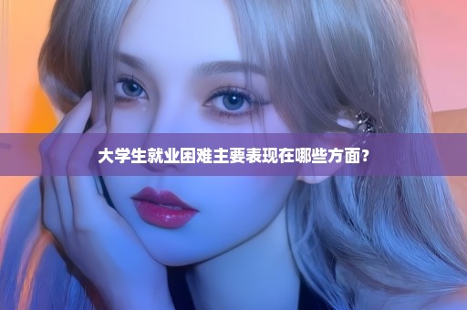 大学生就业困难主要表现在哪些方面？